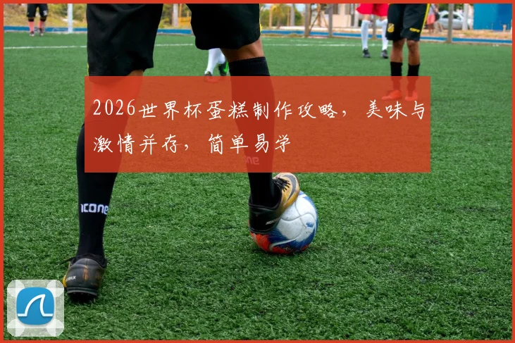 2026世界杯蛋糕制作攻略，美味与激情并存，简单易学