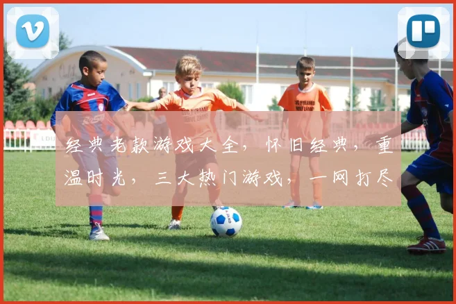 经典老款游戏大全，怀旧经典，重温时光，三大热门游戏，一网打尽
