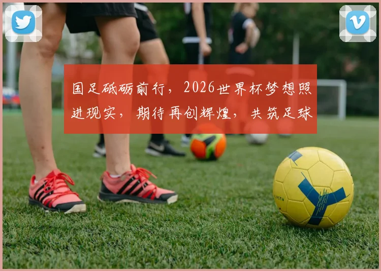 国足砥砺前行，2026世界杯梦想照进现实，期待再创辉煌，共筑足球梦