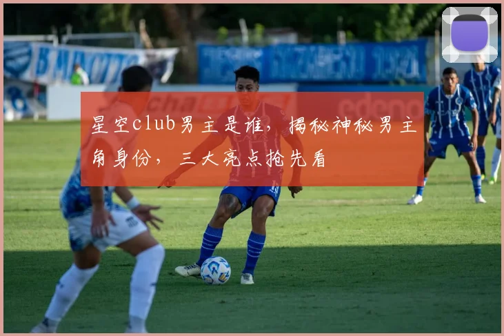 星空club男主是谁，揭秘神秘男主角身份，三大亮点抢先看