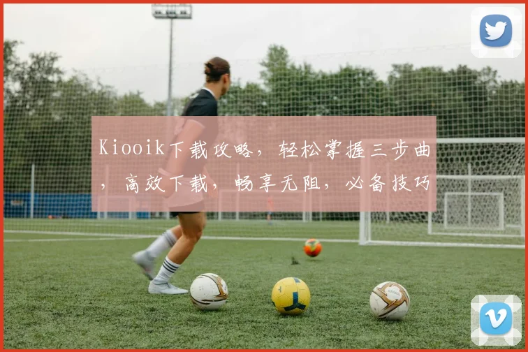 Kiooik下载攻略，轻松掌握三步曲，高效下载，畅享无阻，必备技巧分享